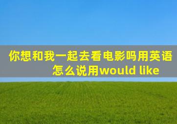 你想和我一起去看电影吗用英语怎么说用would like